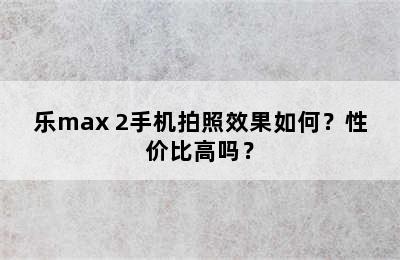 乐max 2手机拍照效果如何？性价比高吗？